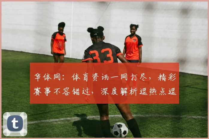华体网：体育资讯一网打尽，精彩赛事不容错过，深度解析逗热点逗话题