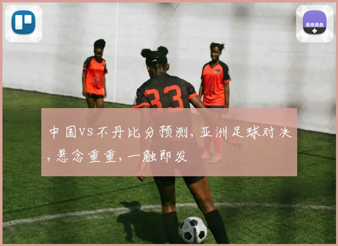 中国vs不丹比分预测,亚洲足球对决,悬念重重,一触即发