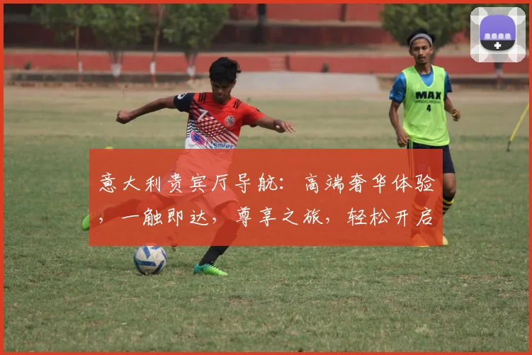 意大利贵宾厅导航：高端奢华体验，一触即达，尊享之旅，轻松开启